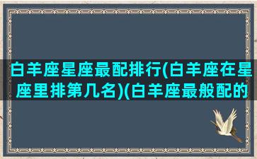 白羊座星座最配排行(白羊座在星座里排第几名)(白羊座最般配的星座是什么星座)