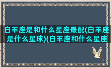 白羊座是和什么星座最配(白羊座是什么星球)(白羊座和什么星座的)