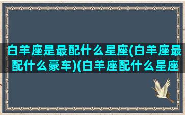 白羊座是最配什么星座(白羊座最配什么豪车)(白羊座配什么星座的)