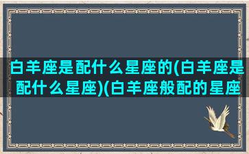 白羊座是配什么星座的(白羊座是配什么星座)(白羊座般配的星座)