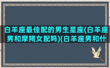 白羊座最佳配的男生星座(白羊座男和摩羯女配吗)(白羊座男和什么星座女生最配)