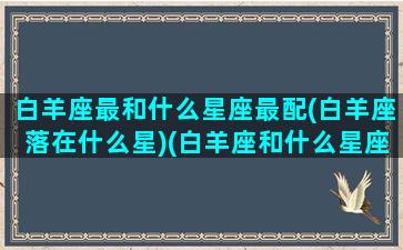 白羊座最和什么星座最配(白羊座落在什么星)(白羊座和什么星座是最般配的)