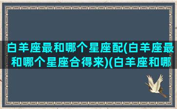 白羊座最和哪个星座配(白羊座最和哪个星座合得来)(白羊座和哪个星座最配最合适)