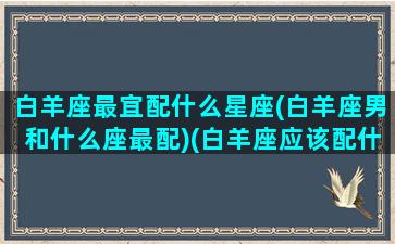 白羊座最宜配什么星座(白羊座男和什么座最配)(白羊座应该配什么星座的男生)