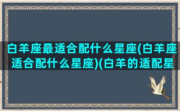 白羊座最适合配什么星座(白羊座适合配什么星座)(白羊的适配星座)