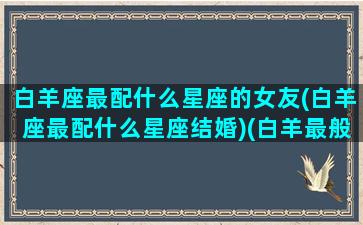 白羊座最配什么星座的女友(白羊座最配什么星座结婚)(白羊最般配星座)