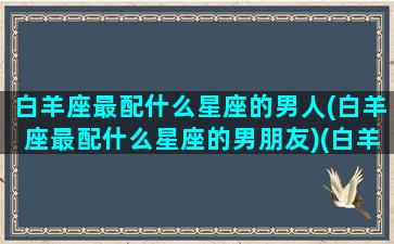 白羊座最配什么星座的男人(白羊座最配什么星座的男朋友)(白羊座应该配什么星座的男生)