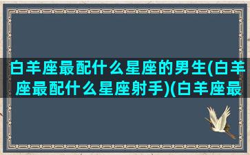 白羊座最配什么星座的男生(白羊座最配什么星座射手)(白羊座最配什么星座女生)