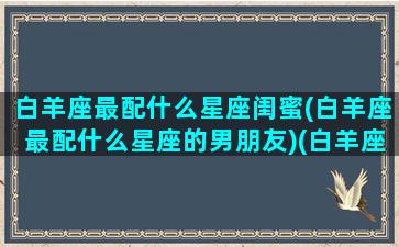 白羊座最配什么星座闺蜜(白羊座最配什么星座的男朋友)(白羊座最佳配对闺蜜)