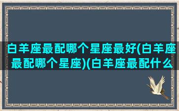 白羊座最配哪个星座最好(白羊座最配哪个星座)(白羊座最配什么星座女生)