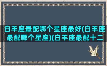 白羊座最配哪个星座最好(白羊座最配哪个星座)(白羊座最配十二星座排行)