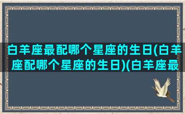 白羊座最配哪个星座的生日(白羊座配哪个星座的生日)(白羊座最适配的星座)