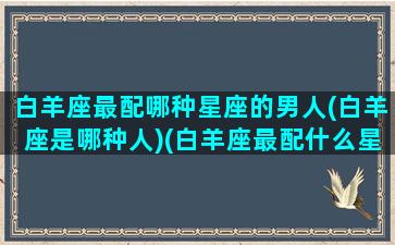 白羊座最配哪种星座的男人(白羊座是哪种人)(白羊座最配什么星座的男生)