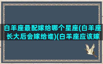 白羊座最配嫁给哪个星座(白羊座长大后会嫁给谁)(白羊座应该嫁给谁)