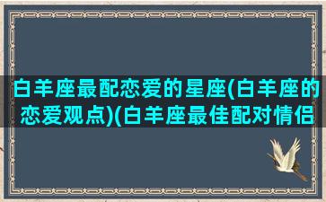 白羊座最配恋爱的星座(白羊座的恋爱观点)(白羊座最佳配对情侣)