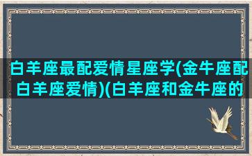 白羊座最配爱情星座学(金牛座配白羊座爱情)(白羊座和金牛座的情侣值是多少)