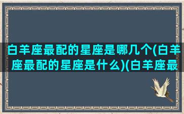 白羊座最配的星座是哪几个(白羊座最配的星座是什么)(白羊座最搭配的星座是什么星座)