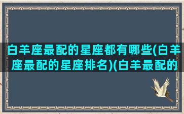 白羊座最配的星座都有哪些(白羊座最配的星座排名)(白羊最配的星座排行)