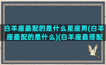 白羊座最配的是什么星座男(白羊座最配的是什么)(白羊座最搭配的星座是什么星座)