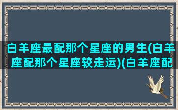 白羊座最配那个星座的男生(白羊座配那个星座较走运)(白羊座配什么星座男生)