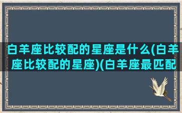 白羊座比较配的星座是什么(白羊座比较配的星座)(白羊座最匹配的星座是什么座)