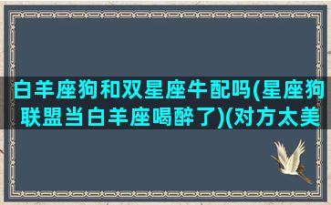 白羊座狗和双星座牛配吗(星座狗联盟当白羊座喝醉了)(对方太美加载失败图)