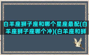 白羊座狮子座和哪个星座最配(白羊座狮子座哪个冲)(白羊座和狮子绝配)