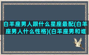 白羊座男人跟什么星座最配(白羊座男人什么性格)(白羊座男和谁最配做情侣)