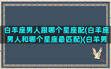 白羊座男人跟哪个星座配(白羊座男人和哪个星座最匹配)(白羊男和哪个星座女生最配)