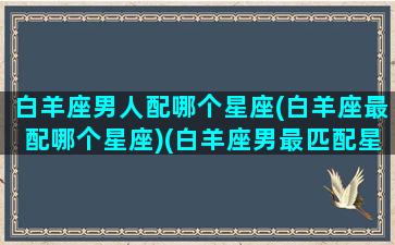 白羊座男人配哪个星座(白羊座最配哪个星座)(白羊座男最匹配星座)