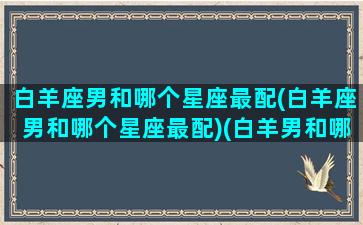 白羊座男和哪个星座最配(白羊座男和哪个星座最配)(白羊男和哪个星座最般配)