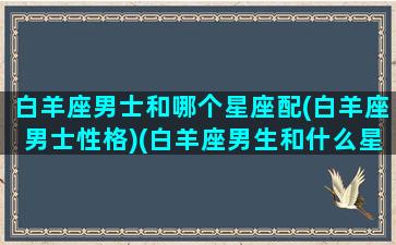 白羊座男士和哪个星座配(白羊座男士性格)(白羊座男生和什么星座最配对)