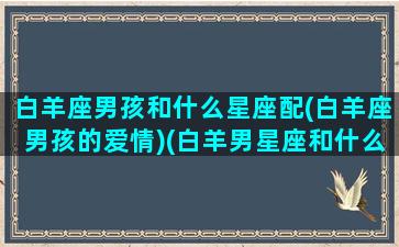 白羊座男孩和什么星座配(白羊座男孩的爱情)(白羊男星座和什么星座最般配)