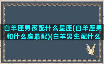 白羊座男孩配什么星座(白羊座男和什么座最配)(白羊男生配什么星座)