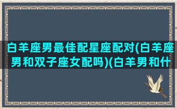 白羊座男最佳配星座配对(白羊座男和双子座女配吗)(白羊男和什么星座比较配)