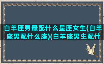 白羊座男最配什么星座女生(白羊座男配什么座)(白羊座男生配什么星座女生最好)