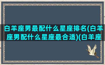 白羊座男最配什么星座排名(白羊座男配什么星座最合适)(白羊座男最配什么星座女)