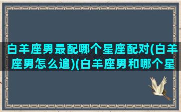 白羊座男最配哪个星座配对(白羊座男怎么追)(白羊座男和哪个星座最配对)