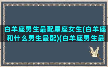 白羊座男生最配星座女生(白羊座和什么男生最配)(白羊座男生最配的星座)