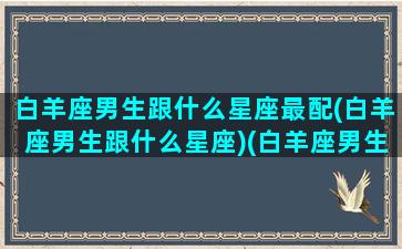 白羊座男生跟什么星座最配(白羊座男生跟什么星座)(白羊座男生和什么星座男生最配)