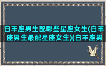 白羊座男生配哪些星座女生(白羊座男生最配星座女生)(白羊座男生配什么座女生)