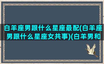 白羊座男跟什么星座最配(白羊座男跟什么星座女共事)(白羊男和什么星座最配对前三)