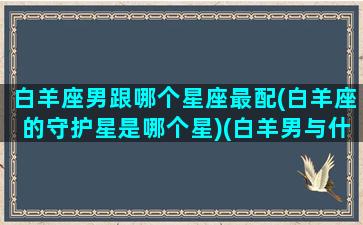 白羊座男跟哪个星座最配(白羊座的守护星是哪个星)(白羊男与什么星座最般配)