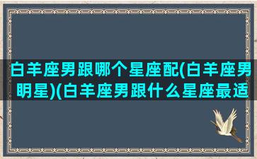 白羊座男跟哪个星座配(白羊座男眀星)(白羊座男跟什么星座最适合做情侣)