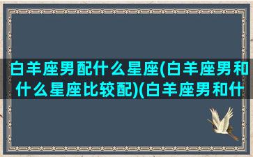 白羊座男配什么星座(白羊座男和什么星座比较配)(白羊座男和什么星座女生最配)