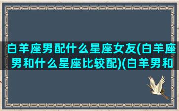 白羊座男配什么星座女友(白羊座男和什么星座比较配)(白羊男和什么星座的女生最配)