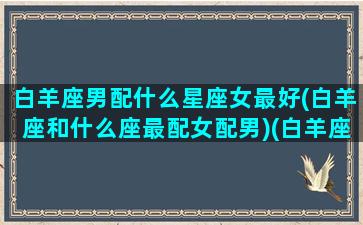 白羊座男配什么星座女最好(白羊座和什么座最配女配男)(白羊座的男和什么星座最配)