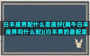 白羊座男配什么星座好(属牛白羊座男和什么配)(白羊男的最配星座)