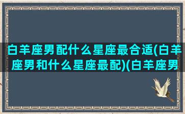 白羊座男配什么星座最合适(白羊座男和什么星座最配)(白羊座男跟什么星座最配)