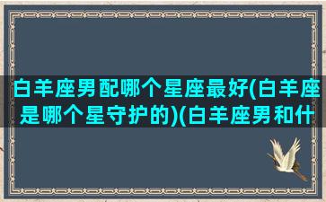 白羊座男配哪个星座最好(白羊座是哪个星守护的)(白羊座男和什么星座最配(5个以上)